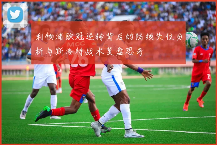 利物浦欧冠逆转背后的防线失位分析与斯洛特战术复盘思考
