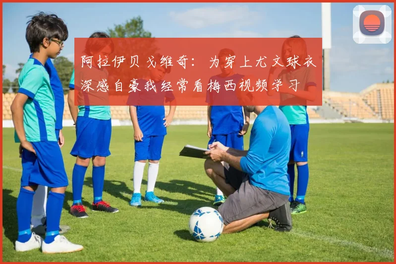 阿拉伊贝戈维奇：为穿上尤文球衣深感自豪我经常看梅西视频学习