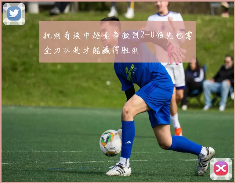 托利奇谈中超竞争激烈2-0领先也需全力以赴才能赢得胜利